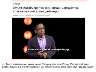можно со 2-ой минуты.
«... Текст, изображения, аудио, видео. Теперь у всех есть iPhone. iPad, Android, текст,
видео, аудио и т.д. Узнаёте шаблон? Мы попали в некий замкнутый круг» goo.gl/y4GlMV
ДЖОН МАЕДА про технику, дизайн и искусство,
а также как они взаимодействуют.
 
