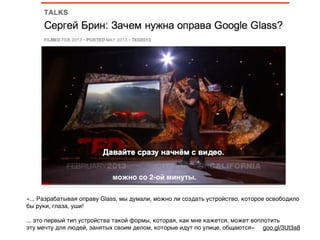 можно со 2-ой минуты.
«... Разрабатывая оправу Glass, мы думали, можно ли создать устройство, которое освободило
бы руки, глаза, уши!
... это первый тип устройства такой формы, которая, как мне кажется, может воплотить
эту мечту для людей, занятых своим делом, которые идут по улице, общаются» goo.gl/3Ut3a8
 
