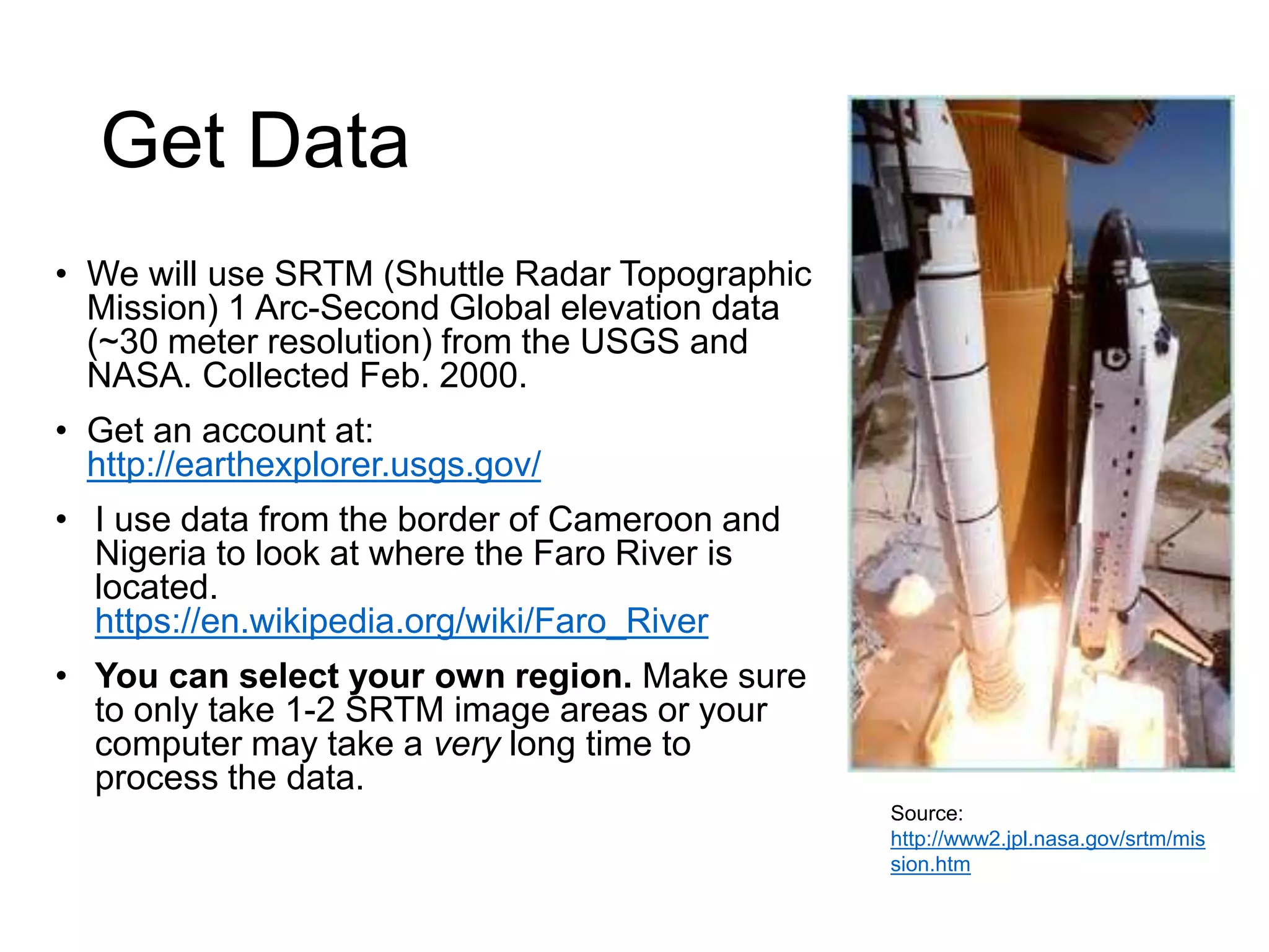 Get Data
• We will use SRTM (Shuttle Radar Topographic
Mission) 1 Arc-Second Global elevation data
(~30 meter resolution) from the USGS and
NASA. Collected Feb. 2000.
• Get an account at:
http://earthexplorer.usgs.gov/
• I use data from the border of Cameroon and
Nigeria to look at where the Faro River is
located.
https://en.wikipedia.org/wiki/Faro_River
• You can select your own region. Make sure
to only take 1-2 SRTM image areas or your
computer may take a very long time to
process the data.
Source:
http://www2.jpl.nasa.gov/srtm/mis
sion.htm
 