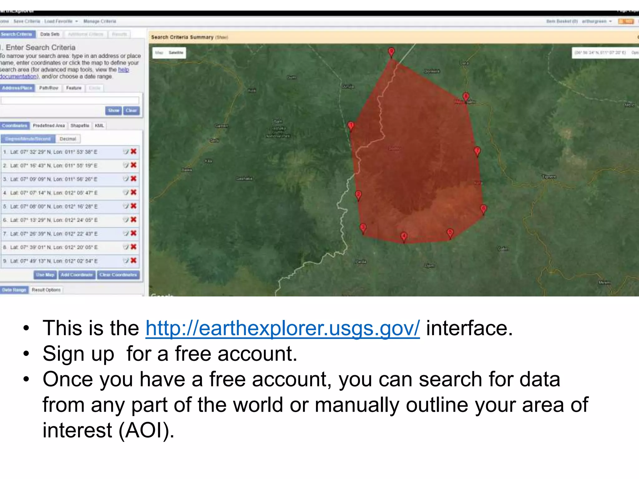 • This is the http://earthexplorer.usgs.gov/ interface.
• Sign up for a free account.
• Once you have a free account, you can search for data
from any part of the world or manually outline your area of
interest (AOI).
 