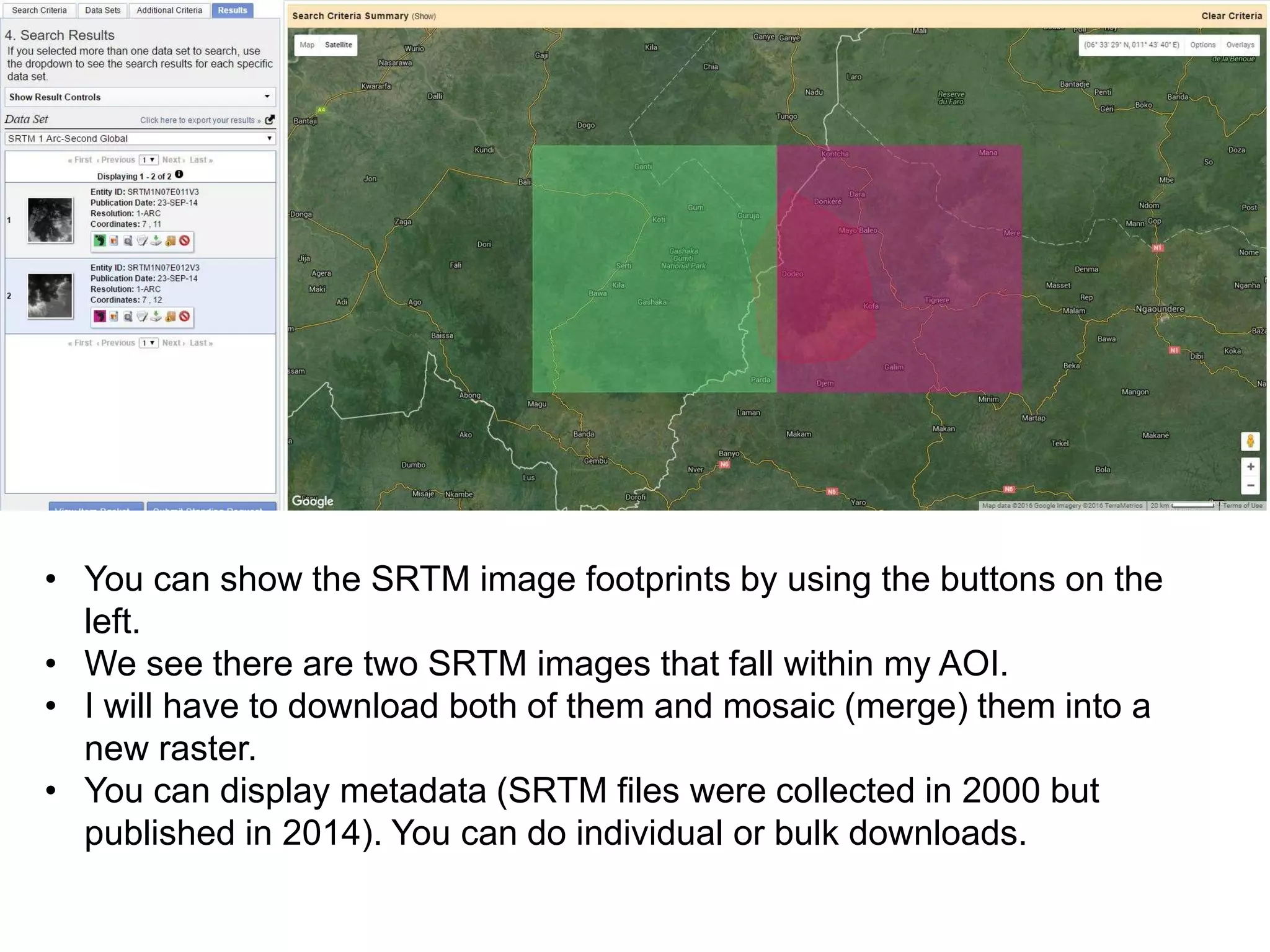 • You can show the SRTM image footprints by using the buttons on the
left.
• We see there are two SRTM images that fall within my AOI.
• I will have to download both of them and mosaic (merge) them into a
new raster.
• You can display metadata (SRTM files were collected in 2000 but
published in 2014). You can do individual or bulk downloads.
 