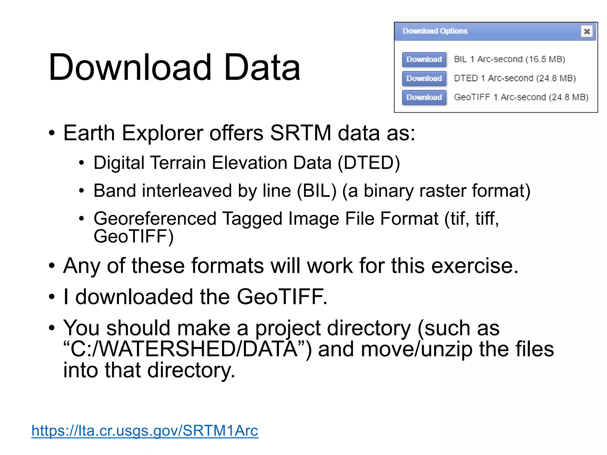 Download Data
• Earth Explorer offers SRTM data as:
• Digital Terrain Elevation Data (DTED)
• Band interleaved by line (BIL) (a binary raster format)
• Georeferenced Tagged Image File Format (tif, tiff,
GeoTIFF)
• Any of these formats will work for this exercise.
• I downloaded the GeoTIFF.
• You should make a project directory (such as
“C:/WATERSHED/DATA”) and move/unzip the files
into that directory.
https://lta.cr.usgs.gov/SRTM1Arc
 