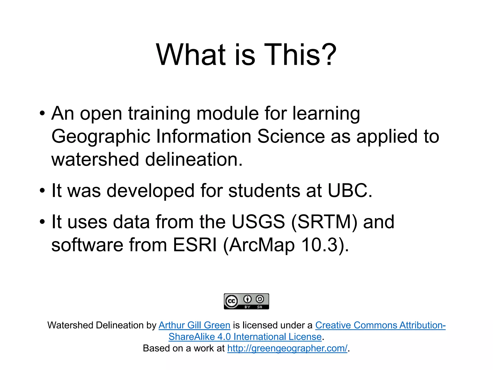 What is This?
Watershed Delineation by Arthur Gill Green is licensed under a Creative Commons Attribution-
ShareAlike 4.0 International License.
Based on a work at http://greengeographer.com/.
• An open training module for learning
Geographic Information Science as applied to
watershed delineation.
• It was developed for students at UBC.
• It uses data from the USGS (SRTM) and
software from ESRI (ArcMap 10.3).
 