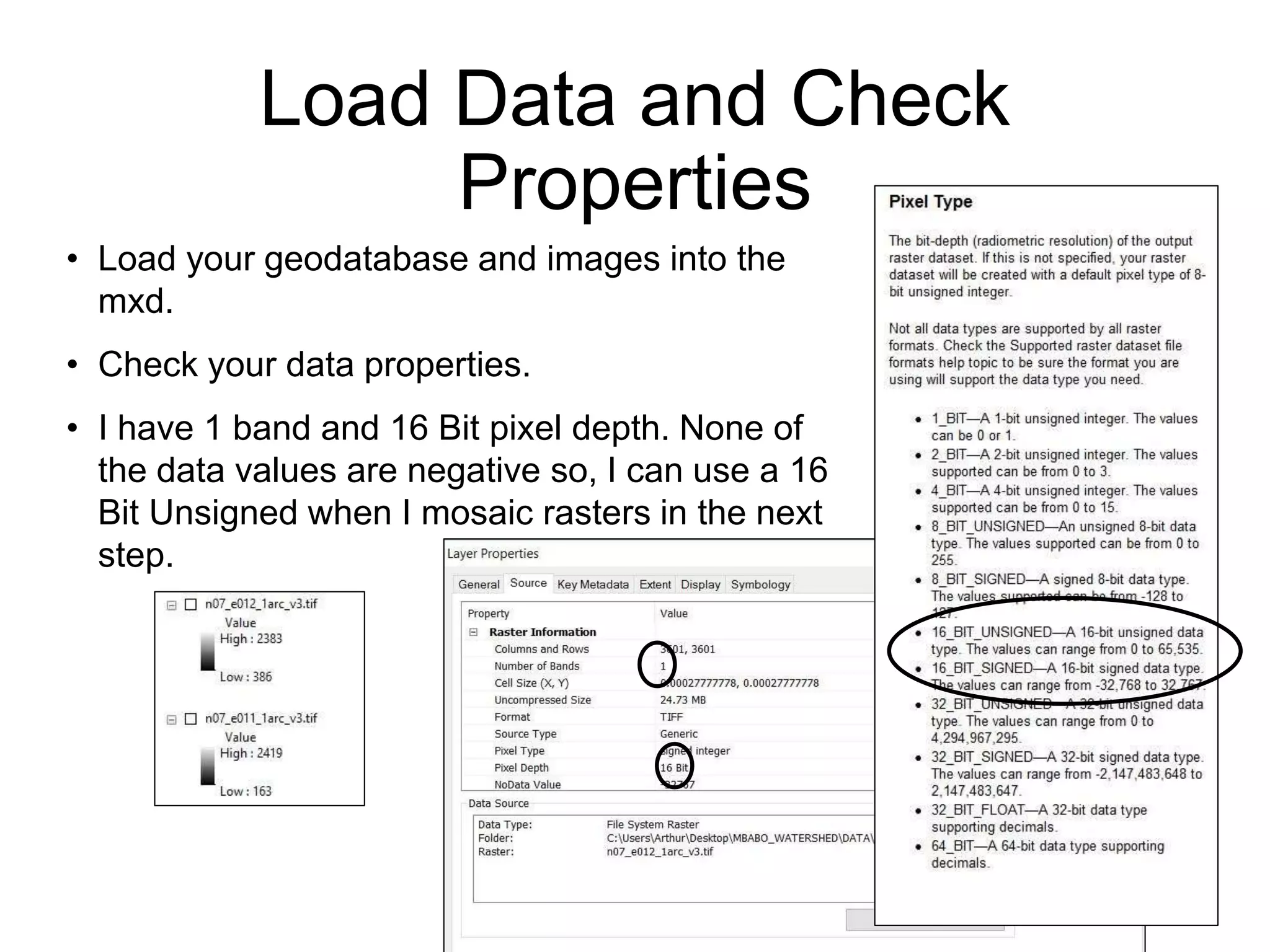 Load Data and Check
Properties
• Load your geodatabase and images into the
mxd.
• Check your data properties.
• I have 1 band and 16 Bit pixel depth. None of
the data values are negative so, I can use a 16
Bit Unsigned when I mosaic rasters in the next
step.
 
