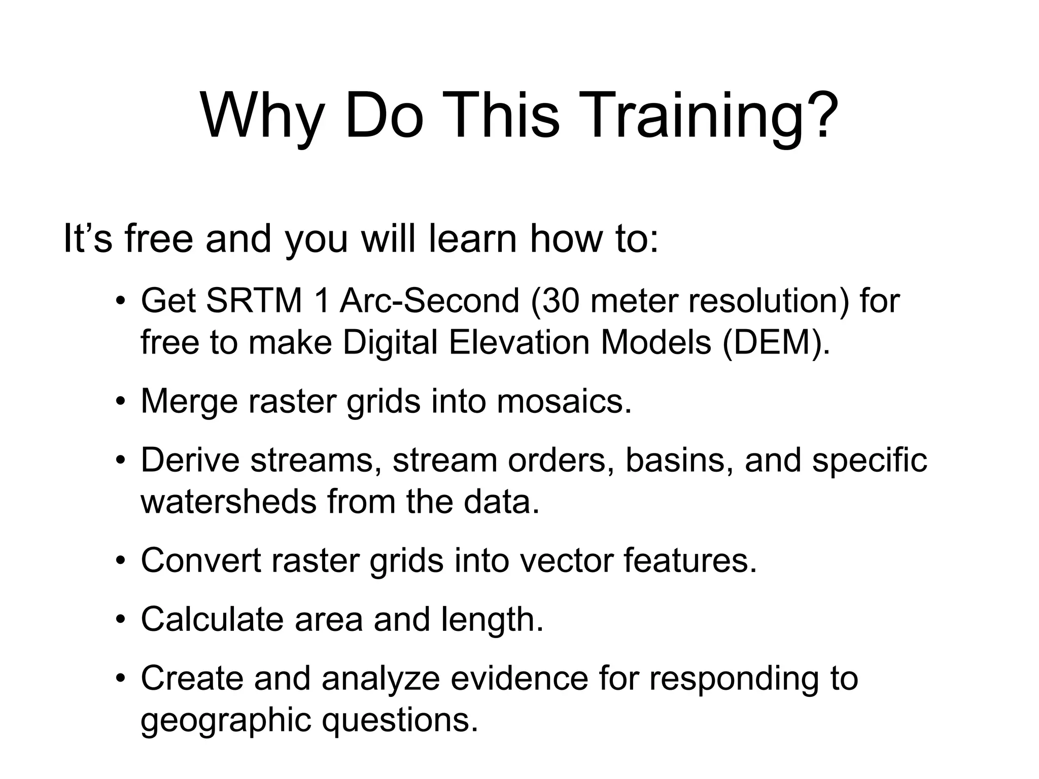 Why Do This Training?
It’s free and you will learn how to:
• Get SRTM 1 Arc-Second (30 meter resolution) for
free to make Digital Elevation Models (DEM).
• Merge raster grids into mosaics.
• Derive streams, stream orders, basins, and specific
watersheds from the data.
• Convert raster grids into vector features.
• Calculate area and length.
• Create and analyze evidence for responding to
geographic questions.
 