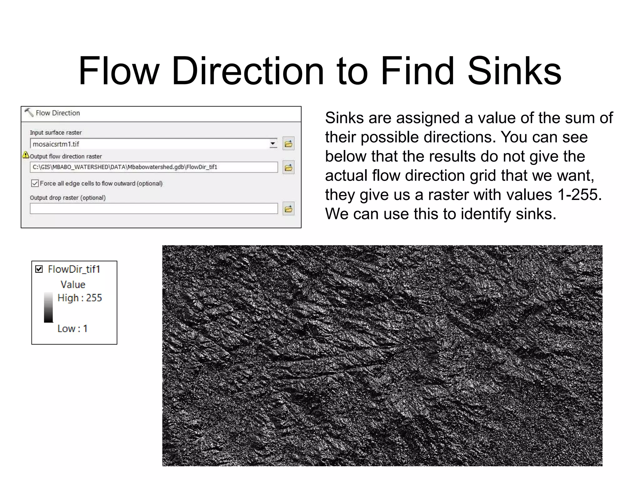 Flow Direction to Find Sinks
Sinks are assigned a value of the sum of
their possible directions. You can see
below that the results do not give the
actual flow direction grid that we want,
they give us a raster with values 1-255.
We can use this to identify sinks.
 