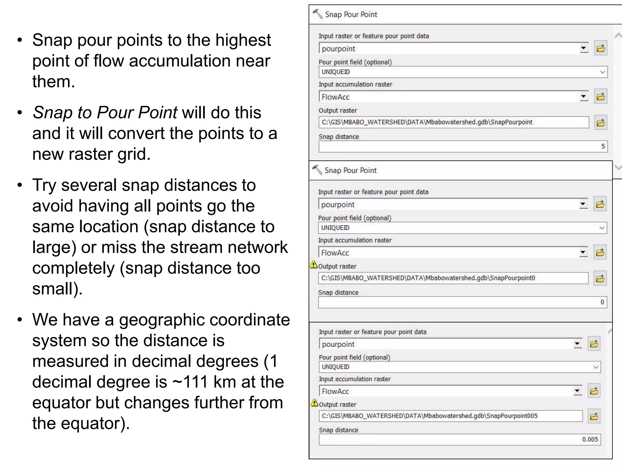• Snap pour points to the highest
point of flow accumulation near
them.
• Snap to Pour Point will do this
and it will convert the points to a
new raster grid.
• Try several snap distances to
avoid having all points go the
same location (snap distance to
large) or miss the stream network
completely (snap distance too
small).
• We have a geographic coordinate
system so the distance is
measured in decimal degrees (1
decimal degree is ~111 km at the
equator but changes further from
the equator).
 