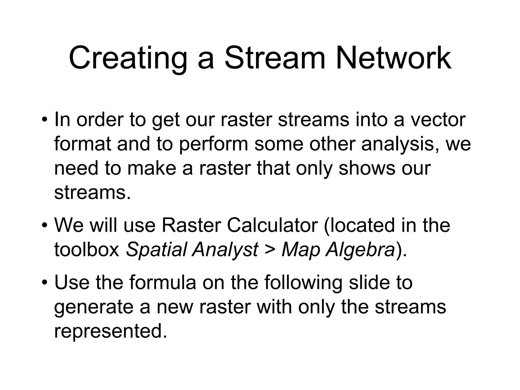 Creating a Stream Network
• In order to get our raster streams into a vector
format and to perform some other analysis, we
need to make a raster that only shows our
streams.
• We will use Raster Calculator (located in the
toolbox Spatial Analyst > Map Algebra).
• Use the formula on the following slide to
generate a new raster with only the streams
represented.
 