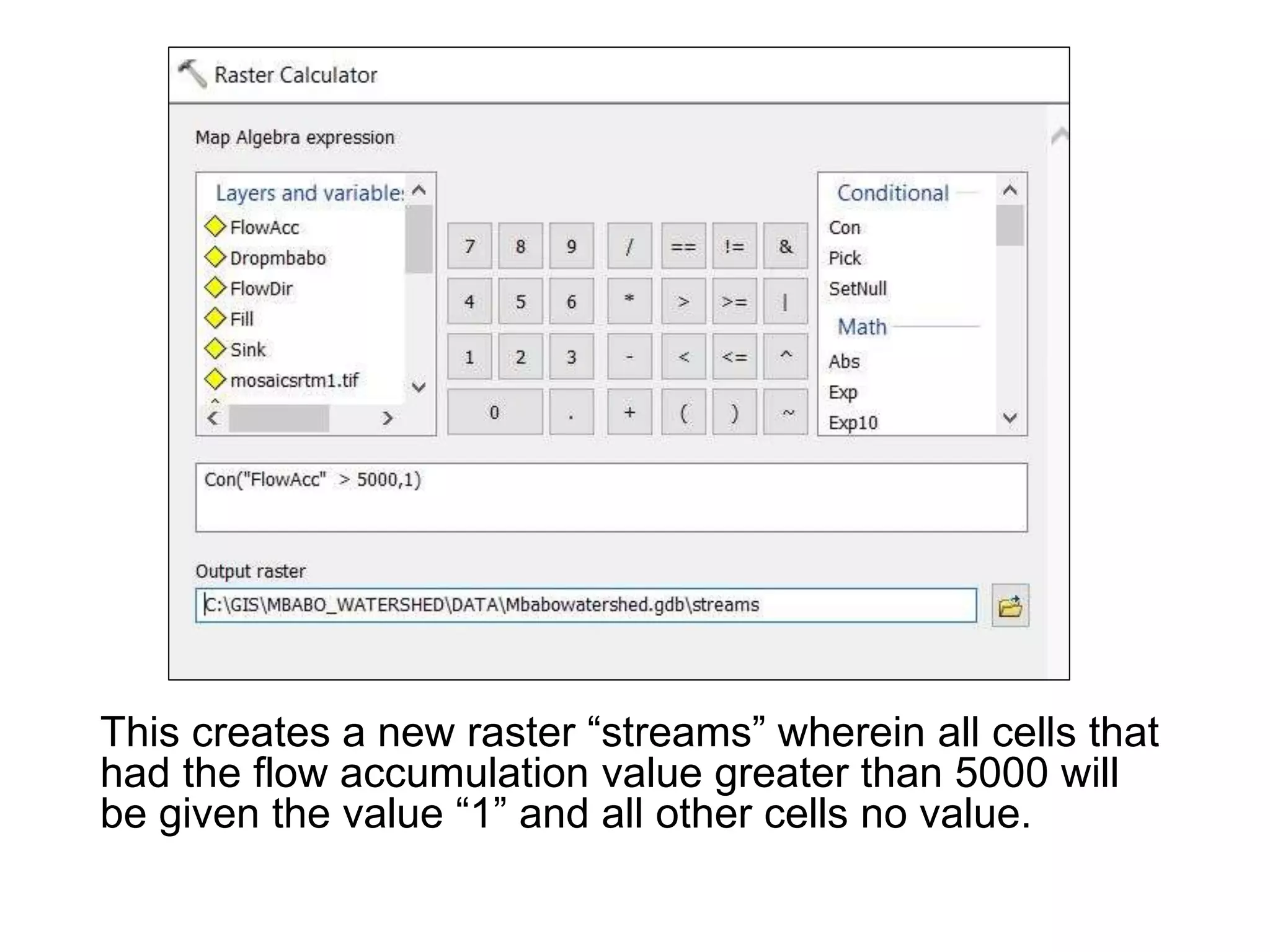 This creates a new raster “streams” wherein all cells that
had the flow accumulation value greater than 5000 will
be given the value “1” and all other cells no value.
 