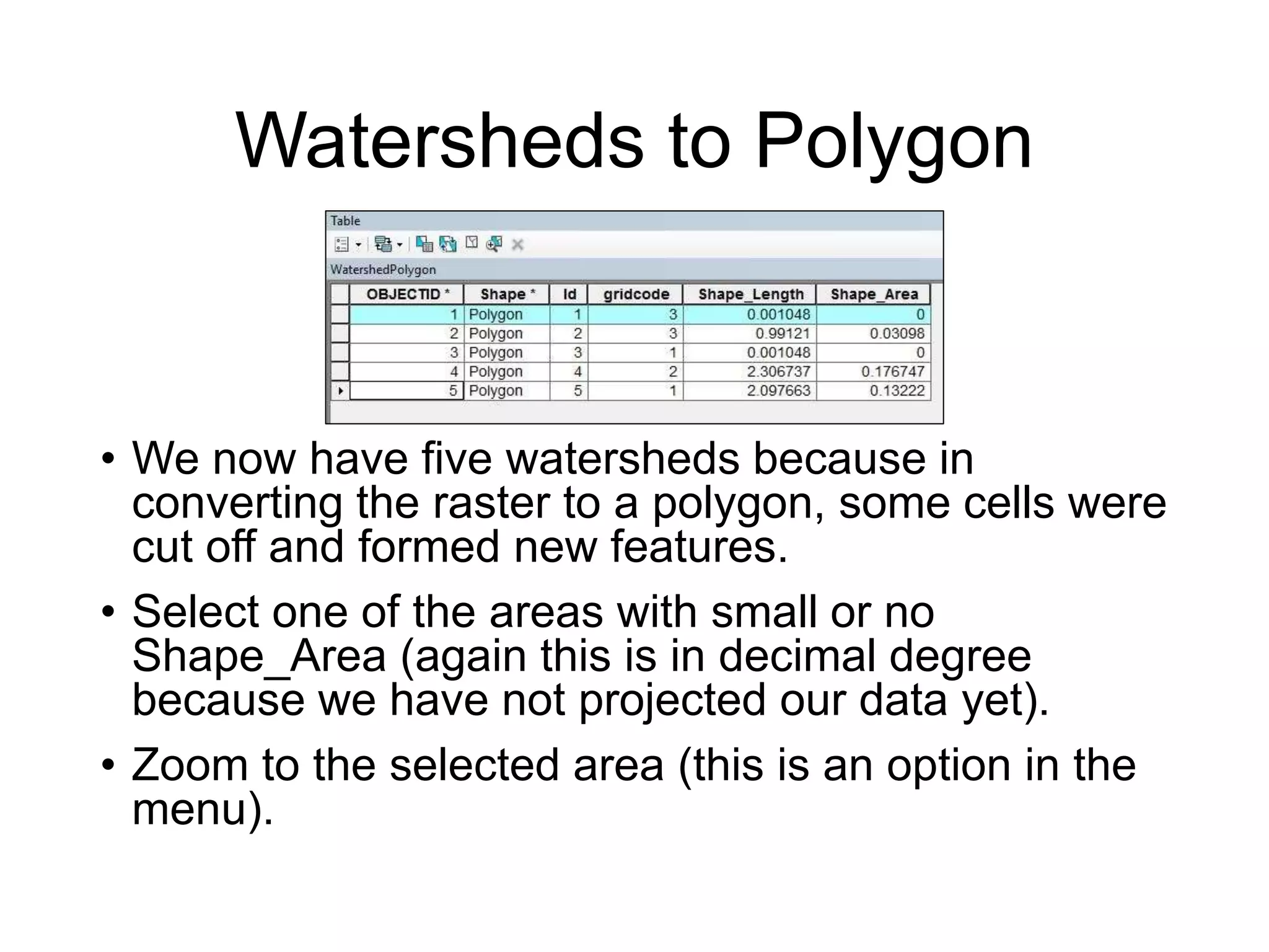 Watersheds to Polygon
• We now have five watersheds because in
converting the raster to a polygon, some cells were
cut off and formed new features.
• Select one of the areas with small or no
Shape_Area (again this is in decimal degree
because we have not projected our data yet).
• Zoom to the selected area (this is an option in the
menu).
 