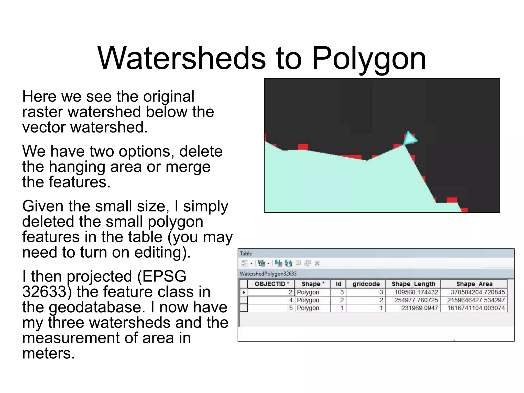 Watersheds to Polygon
Here we see the original
raster watershed below the
vector watershed.
We have two options, delete
the hanging area or merge
the features.
Given the small size, I simply
deleted the small polygon
features in the table (you may
need to turn on editing).
I then projected (EPSG
32633) the feature class in
the geodatabase. I now have
my three watersheds and the
measurement of area in
meters.
 
