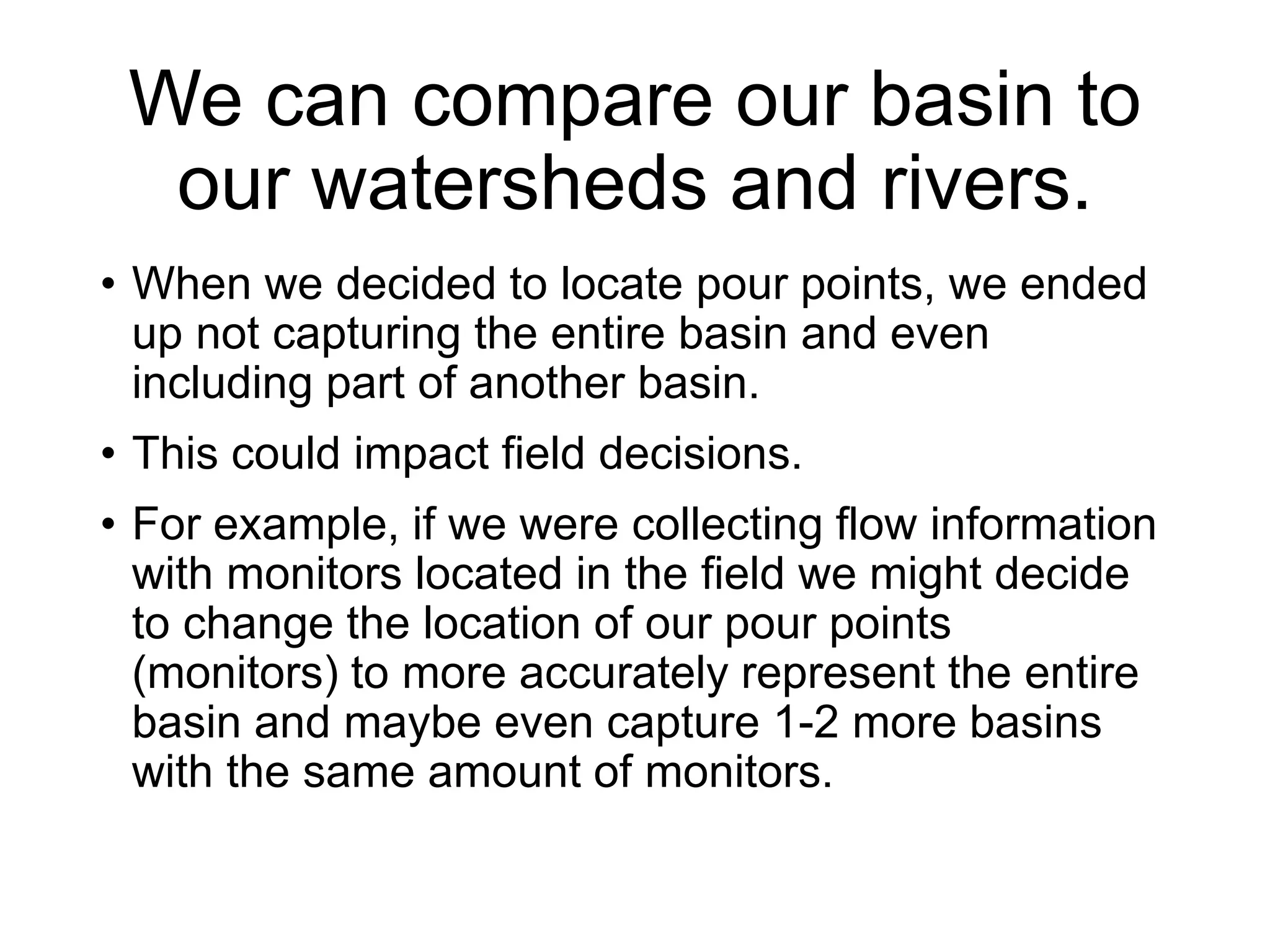 We can compare our basin to
our watersheds and rivers.
• When we decided to locate pour points, we ended
up not capturing the entire basin and even
including part of another basin.
• This could impact field decisions.
• For example, if we were collecting flow information
with monitors located in the field we might decide
to change the location of our pour points
(monitors) to more accurately represent the entire
basin and maybe even capture 1-2 more basins
with the same amount of monitors.
 