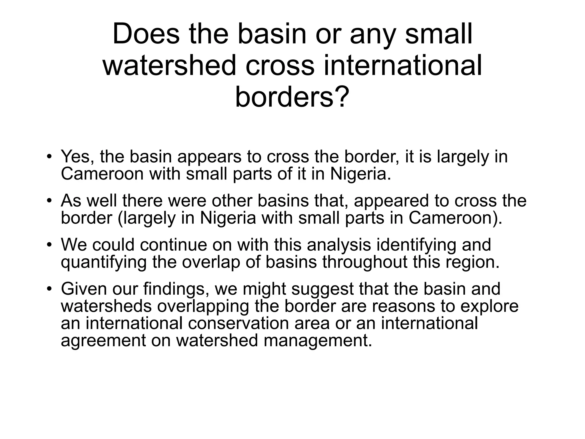 Does the basin or any small
watershed cross international
borders?
• Yes, the basin appears to cross the border, it is largely in
Cameroon with small parts of it in Nigeria.
• As well there were other basins that, appeared to cross the
border (largely in Nigeria with small parts in Cameroon).
• We could continue on with this analysis identifying and
quantifying the overlap of basins throughout this region.
• Given our findings, we might suggest that the basin and
watersheds overlapping the border are reasons to explore
an international conservation area or an international
agreement on watershed management.
 