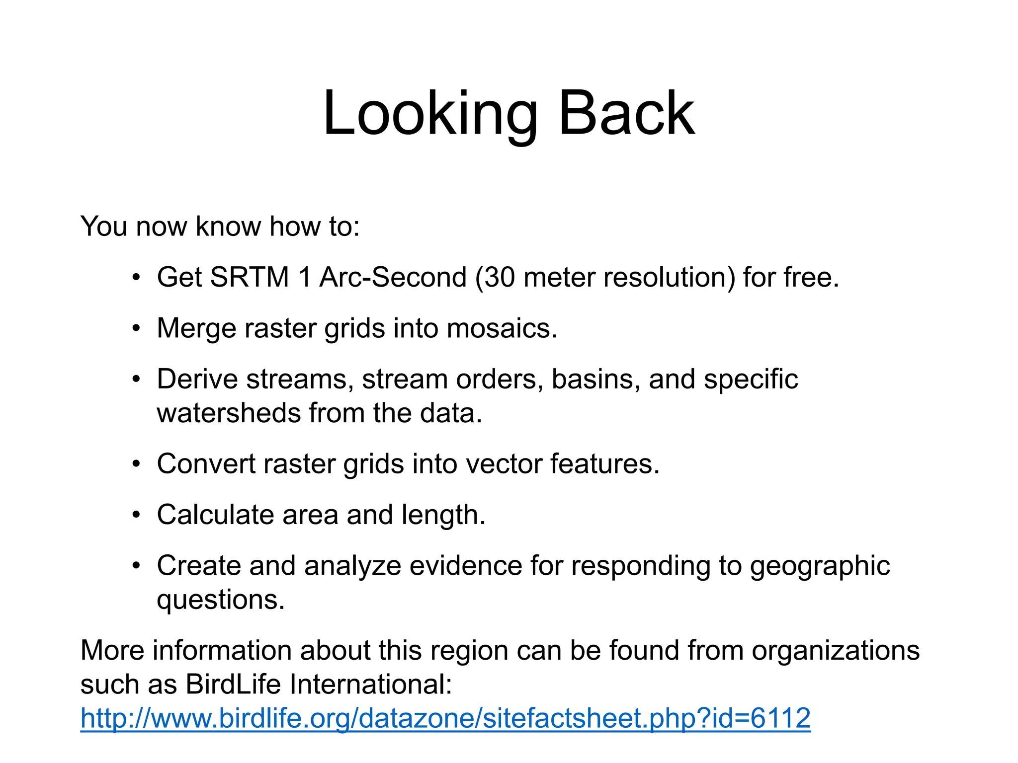 Looking Back
You now know how to:
• Get SRTM 1 Arc-Second (30 meter resolution) for free.
• Merge raster grids into mosaics.
• Derive streams, stream orders, basins, and specific
watersheds from the data.
• Convert raster grids into vector features.
• Calculate area and length.
• Create and analyze evidence for responding to geographic
questions.
More information about this region can be found from organizations
such as BirdLife International:
http://www.birdlife.org/datazone/sitefactsheet.php?id=6112
 