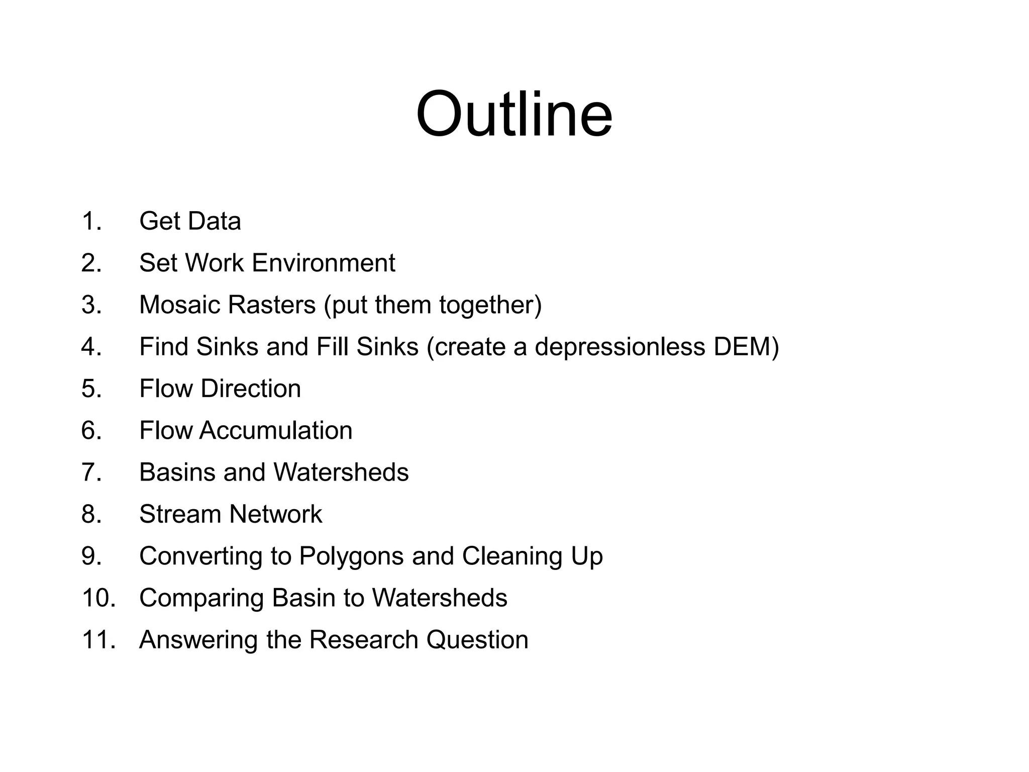 Outline
1. Get Data
2. Set Work Environment
3. Mosaic Rasters (put them together)
4. Find Sinks and Fill Sinks (create a depressionless DEM)
5. Flow Direction
6. Flow Accumulation
7. Basins and Watersheds
8. Stream Network
9. Converting to Polygons and Cleaning Up
10. Comparing Basin to Watersheds
11. Answering the Research Question
 