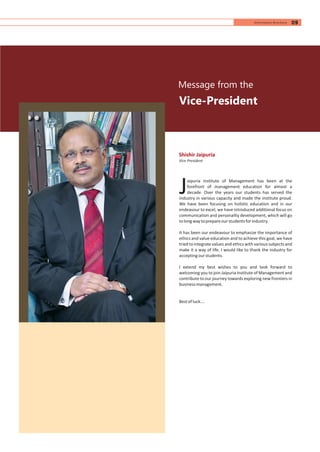 Vice-President
Shishir Jaipuria
Vice President
Message from the
aipuria Institute of Management has been at the
forefront of management education for almost a
Jdecade. Over the years our students has served the
industry in various capacity and made the institute proud.
We have been focusing on holistic education and in our
endeavour to excel, we have introduced additional focus on
communication and personality development, which will go
tolongwaytoprepareourstudentsforindustry.
It has been our endeavour to emphasize the importance of
ethics and value education and to achieve this goal, we have
tried to integrate values and ethics with various subjects and
make it a way of life. I would like to thank the industry for
acceptingourstudents.
I extend my best wishes to you and look forward to
welcoming you to join Jaipuria Institute of Management and
contribute to our journey towards exploring new frontiers in
businessmanagement.
Bestofluck….
09Information Brochure
 