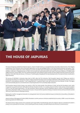 The house of Jaipurias, headed by Dr. Rajaram Jaipuria, a doyen of textile industry, is a recognized name in the Indian industrial arena. Their flagship
establishment, Ginni Filaments and its associated organizations are the acknowledged leaders in the field of textile production and exports. Their
success in this field is largely due to their endeavour to evolve and adopt latest technological and managerial innovations. GFL became ISO 9002
certified in 1996 and is recognized by Govt. of India. GFL has world class sophisticated plants with import machinery at Mathura, UP (1990), Noida
(2006) and Panoli, Gujarat (2007). Ginni has started working with some leading European brands and other global brands like Johnson & Johnson,
Benetton,C & A, Allen Solly, Van Heusen, J C Penny etc. The philosophy of staying with the latest developmentsin the industrial field is manifested in
highereducation.
The journey of JAIPURIAS in education dates back to 1943, when the first institution, Seth Anandram Jaipuria Inter College was started at
Anandnagar(Gorakhpur)U.P.followedbyadegreecollegenamedSethAnandramJaipuriaCollegeestablishedin1945atKolkata,afamouscenterof
excellence in post graduate education. It was inaugurated by Pt. Jawaharlal Nehru, who later became the Prime Minister of India. This legacy
continuedandtodayJaipuriaisarenownednameinimpartingeducationfromschoolingtohighereducation.
Seth Anandram Jaipuria School, Kanpur, was started in 1974. Smt Indira Gandhi, Prime Minister of India, had laid the foundation stone, while
inauguration was performed by Dr. Fakhruddin Ali Ahmed, President of India. It is a leading school of northern India and has achieved excellent
results in the ICSE board examinations. The Seth Anandram Jaipuria Education Society established Jaipuria Institute of Management(JIM) at
Vasundhara, Ghaziabad in 2001. In a short period of 12 years, it has earned the reputationof being a renownedinstituteand has earned the coveted
10thrankinTopB-schoolsof affiliatingUniversity.
Realizing the need for management education at undergraduate level, the Society established Jaipuria Institute (JI) at Vasundhara, Ghaziabad in
2004forBBAcourse.
Jaipuria Institute of Management Studies (JIMS), Ghaziabad is another premium institution established by the society in 2008 to serve the industry
bytrainingstudentsforPGDMcourse.
The Jaipuria Group is fully conscious of its corporate social responsibility. The philanthropic spirit of Dr. Rajaram Jaipuria is revealed by his belief in
doingasmuchaspossiblefortheneedy. Achainofpublicguesthouses,temples,charitablehospitalandinstitutionsisatestimonytoit.
THE HOUSE OF JAIPURIAS
11Information Brochure
 