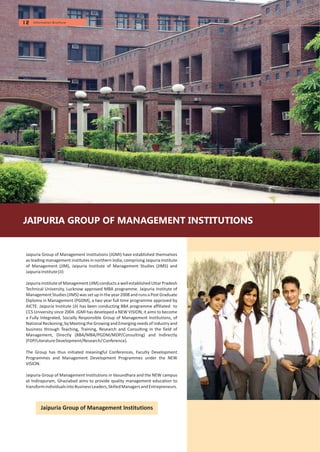 JAIPURIA GROUP OF MANAGEMENT INSTITUTIONS
Jaipuria Group of Management Institutions
Jaipuria Group of Management Institutions (JGMI) have established themselves
as leading management institutes in northern India, comprising Jaipuria Institute
of Management (JIM), Jaipuria Institute of Management Studies (JIMS) and
JaipuriaInstitute(JI)
Jaipuria Instituteof Management (JIM) conductsa wellestablished Uttar Pradesh
Technical University, Lucknow approved MBA programme. Jaipuria Institute of
Management Studies (JIMS) was set up in the year 2008 and runs a PostGraduate
Diploma in Management (PGDM), a two year full time programme approved by
AICTE. Jaipuria Institute (JI) has been conducting BBA programme affiliated to
CCS University since 2004. JGMI has developed a NEW VISION, it aims to become
a Fully Integrated, Socially Responsible Group of Management Institutions, of
NationalReckoning, byMeetingthe Growingand Emerging needs of industryand
business through Teaching, Training, Research and Consulting in the field of
Management, Directly (BBA/MBA/PGDM/MDP/Consulting) and Indirectly
(FDP/LiteratureDevelopment/Research/Conference).
The Group has thus initiated meaningful Conferences, Faculty Development
Programmes and Management Development Programmes under the NEW
VISION.
Jaipuria Group of Management Institutions in Vasundhara and the NEW campus
at Indirapuram, Ghaziabad aims to provide quality management education to
transformindividualsintoBusinessLeaders,SkilledManagersandEntrepreneurs.
12 Information Brochure
 
