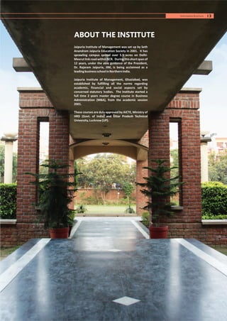 Jaipuria Institute of Management was set up by Seth
Anandram Jaipuria Education Society in 2001. It has
sprawling campus spread over 5.5 acres on Delhi-
MeerutlinkroadwithinNCR. Duringthisshortspanof
12 years, under the able guidance of the President,
Dr. Rajaram Jaipuria, JIM, is being acclaimed as a
leadingbusinessschoolinNorthernIndia.
Jaipuria Institute of Management, Ghaziabad, was
established by fulfilling all the norms regarding
academic, financial and social aspects set by
concerned statutory bodies. The Institute started a
full time 2 years master degree course in Business
Administration (MBA), from the academic session
2001.
These courses are duly approved by AICTE, Ministry of
HRD (Govt. of India) and Uttar Pradesh Technical
University,Lucknow(UP).
ABOUT THE INSTITUTE
13Information Brochure
 