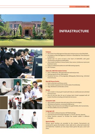 INFRASTRUCTURE
Campus
Library& JIMInformationCentre
Gym&FitnessCentre
Hostel
ComputerLabs
LanguageLab
SportsFacility
• OneoftheFinestManagementEducationInfrastructureintheDelhi/NCR.
• Accredited as Best Management Institute in Ghaziabad by Times Research
in2010&12.
• Spread over 5.5 acres of land in the heart of Delhi/NCR, with good
connectivitytoallplacesofDelhi/NCR.
• Ultra modern facilities in House Hostel, Class rooms, Conference rooms and
Syndicaterooms.
• Fullyairconditionedauditoriumwith400seatingcapacity.
• Wi-FiCampus
• Over17,000books,100national&internationaljournals.
• Seatingcapacityofover200students
• Peripheral Services of Re-prography, Bibliography Referencing, Unlimited
InternetAccess.
• Multi-utilityGymandfitnesscentre
• Ultramodernequipmentsforhealthystateofmind&body.
• Yoga,MeditationandAerobicscentre.
• Ultra modern in house girl’s hostel with fully air conditioned and unlimited
Internetaccess.
• One AC and one Non AC out of campus boy’s hostel equipped with all
modernfacilitiesincludingunlimitedInternetaccess.
• Ultramoderncomputerlabswithstateofthearttechnologies.
• 200AdvancedSystems,connectedtoIBMserver
• 2Mbpsinternetleaselineand2MbpsthroughWI-MAX,24x7connectivity.
• Windows2008server/LinuxPlatform
• UltramodernsoftwarebasedonCBTMethodology
• Learningsessionsforforeignlanguagesi.e.French,German,Spanish.
• Online practice sessions to increase the student caliber in different
languages.
Various sports facilities are provided to the students Tournaments are
conducted for games like football, cricket, table tennis, volley ball, basket ball
and badminton. Students can also enjoy indoor games like pool, carom and
chess.
15Information Brochure
 