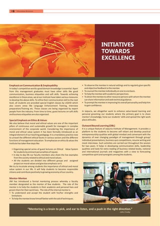 INITIATIVES
TOWARDS
EXCELLENCE
•
•
•
•
•
To observe the mentee in natural settings and to regularly give specific
andobjectivefeedbacktothementee
Tocounselthementeeindividuallyononetoonebasis.
Tohelpthementeewithacademicperspectives.
To directthe menteetoother resourcepersons with whom the mentee
canshareinformationandseektechnicalguidance.
Topromptthementeeinimprovinghisoverallpersonalityandhelphim
togainconfidence.
In Jaipuria, we altogether work to enhance value-based learning and
personal grooming our students where the primary goal is to share
mentor’s knowledge, hone our students’ skills and spread the right work
placeattitudes.
It is a unique feature of Jaipuria Institute of Management. It provides a
platform to the students to become self reliant and develop practical
entrepreneurship qualities with global mindset and conversant with the
dynamics of ever changing paradigm of management through group/
individual presentations, business quiz competitions, resume writing and
mock interviews. Such activities are carried out throughout the session
for two years. It helps in developing communication skills, leadership
qualities and taste for extra reading of business related books, national
and international journals and magazines with a view to forecasting
competitivespiritandsynergisticamongthestudents.
OutwardBoundLearning(OBL)
EmphasisonCommunication&Employability
SpecialEmphasisonEthics&Values
Mentor-Mentee
In today’s competitive worlda good domain knowledge is essential.Apart
from this management graduates must have other skills like good
communication, business etiquettes and soft skills. Towards achieving
excellence in these areas, weatour institutehavetaken various measures
to develop the above skills. To refine their communication skill to the next
level, all students are provided special English classes by LIQVID which
also covers areas like Language Enhancement Training, Interview
preparation/Training etc. These classes are being organised by expert
people from the industry. From time to time, guest lectures on soft skills
andbusinessetiquettesarealsoorganized.
We also believe that moral and ethical values are one of the important
pillars of continuous and sustainable growth for managers in complex
environment of the corporate world. Considering the importance of
moral and ethical value system it has been formally introduced as an
integral elementof our teaching pedagogy. It is a mandatory practice now
to unravel the different ethical facets in various sectors and the different
functions of management education. To emphasize on ethics & values the
institutehastakenfewstepslike:
Organizing special series of guest lectures on Ethical Value System
forstudentsbyeminentpersonalitiesofrepute.
In day to day life our faculty members also share the live examples
fromthesocietyrelatedtoethicalandmoralvalues.
All the students are divided into different groups and assigned
projectonmoralvaluesandgivedueemphasis onit.
We try to inculcate among students the importance of ethical and moral
value system in our life. It will help students to become responsible
citizensandcontributepositivelytogrowingeconomyofourcountry.
JIM has introduced a formal mentoring process whereby a faculty
member designated as the mentor of few students. The role of the
mentor is to help the students in their academic and personal lives and
groomthemfortheirworklives. Theroleoftheinternalmentoris
To understand and accept the student with his/her strengths and
limitations
Tohelpthementeeknowhimselfbetterwiththeaidoftechniques.
•
•
•
•
•
- John Crosby
“Mentoring is a brain to pick, and ear to listen, and a push in the right direction.”
16 Information Brochure
 
