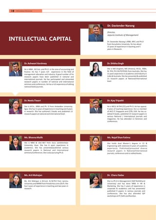 Ms.BhavnaMalik
She is MBA & UGC-NET from Guru Jambheshwar
University, Hisar. She has 6 years experience in
academics. She has presented/published various
research papers in National and International
seminars/conferences.SheisalsopursuingPh.D.
Ms.ArtiMahajan
Ms. Arti Mahajan is M.Com. & M.Phil from Jammu
University and MMM from Pondichery Univ (DLP). She
has 5 years of experience in teaching and two years in
research.
Dr.ShikhaSingh
She is MA (English), MA (History), M.Ed., MBA,
M. Phil, Ph.D & PGTESOL from Australia. She has
21 years experience in academics and Industry in
India & Australia. She has presented & published
21 research papers at National/International
level.
Dr.AjayTripathi
He is MCA, M Phil (CS) and Ph D. He has approx.
9 years of teaching experience. He is a member
of IACS IT, Singapore and CSTA, USA. He has co-
edited 4 books, published 15 research papers in
various National / International journals and
magazines. He has attended 11 Seminars and
conferences.
Ms.NajafShanFatima
She holds dual Master’s degree in CS &
Engineering with extensive 8 years of academic
experience. Published/presented diverse
research papers in National/International
journals,conferencesandco-editedbooks.
Dr. Daviender Narang
Dr. Daviender Narang is MBE, MFC and Ph D
from Kurushetra University. He has about
15 years of experience in teaching and 5
years in Research.
Director,
Jaipuria Institute of Management
Dr. CharuYadav
She is a Ph.D in Management ( MJP Rohilkhand
University) and has done MBA in HR &
Marketing. She has 5 years of experience in
corporate & academics and has presented/
published 9 papers in various journals and
conferences. She has also attended QIP
workshopsatIIT,DelhiandRoorkee.
Dr.NeeluTiwari
She is M.Sc., MBA and Ph. D from Ambedkar University,
Agra. She has 11 years of experience in teaching and 4 years
in research. She has authored 2 books and published 13
researchpapersatnationalandinternationallevel.
Dr.AshwaniVarshney
He is MBA , M.Com. and Ph.D. in the area of accounting and
finance. He has 7 years rich experience in the field of
management education and industry. A good number of his
research papers have been published in national and
international journals. He has participated and presented
research papers in number of national and international
seminarsandconferences.Hehasarichexperienceofediting
nationallevelsjournals.
INTELLECTUAL CAPITAL
18 Information Brochure
 