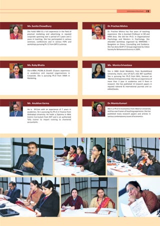 Ms.SunitaChowdhury
She holds MBA & a rich experience in the field of
practical marketing and advertising in reputed
corporate spanning over a period of 5 years and 2
years in teaching. She has participated in various
seminars, conferences and in various FDPs and
workshopspursuingPh.D.fromGBTULucknow.
Ms.RubyBhatia
SheisMBA,PGDM,B.Edwith 10years experience
in academics and reputed organizations in
Corporate. She is pursuing Ph.D from AIMA in
Marketing.
Mr. AnubhavVarma
He is M.Com with an experience of 7 years in
academics. He is pursuing his Ph.D in Finance from
Allahabad University. He holds a Diploma in Web
Centric Curriculum from NIIT and is an authorized
Tally trainer to impart training to chartered
accountants.
Dr.MamtaKumari
She is a Ph.D in Economics from Meerut University
andhasover6yearsofteachingexperience.Shehas
published many research papers and articles in
variouscontemporaryissuesofeconomics.
Dr.PracheeMishra
Dr. Prachee Mishra has five years of teaching
experience. She is Assistant Professor in OB and
HRM Area. She did her Ph.D. in Organizational
Psychology and Masters in Psychology. She
attended workshop organized by NIMHANS –
Bangalore on Stress, Counselling and Guidance.
She has done BLHP (T-Group) organized by Indian
SocietyforBehaviouralSciencein2009..
Ms. MonicaSrivastava
She is MBA (Gold Medalist), from Bundelkhand
University, Jhansi, also UP-SLET, UGC NET qualified.
She is pursuing her Ph.D from BHU, Varanasi on
‘Women Entrepreneurship’. She has an experience of
more than 3 year in academics and 4 Years in
research. She has published 13 research papers in
reputed national & international journals and co-
editedbooks.
19Information Brochure
 
