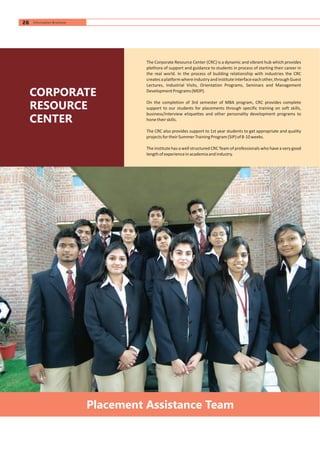 Placement Assistance Team
CORPORATE
RESOURCE
CENTER
The Corporate Resource Center (CRC) is a dynamic and vibrant hub which provides
plethora of support and guidance to students in process of starting their career in
the real world. In the process of building relationship with industries the CRC
createsaplatformwhereindustryandinstituteinterfaceeachother,throughGuest
Lectures, Industrial Visits, Orientation Programs, Seminars and Management
DevelopmentPrograms(MDP).
On the completion of 3rd semester of MBA program, CRC provides complete
support to our students for placements through specific training on soft skills,
business/interview etiquettes and other personality development programs to
honetheirskills.
The CRC also provides support to 1st year students to get appropriate and quality
projectsfortheirSummerTrainingProgram(SIP)of8-10weeks.
The institute has a well structured CRC Team of professionals who have a very good
lengthofexperienceinacademiaandindustry.
26 Information Brochure
 
