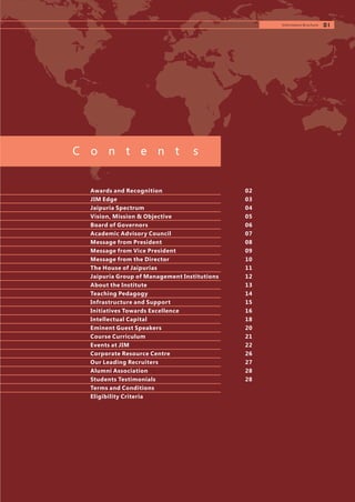 Awards and Recognition
JIM Edge
Jaipuria Spectrum
Vision, Mission & Objective
Board of Governors
Academic Advisory Council
Message from President
Message from Vice President
Message from the Director
The House of Jaipurias
Jaipuria Group of Management Institutions
About the Institute
Teaching Pedagogy
Infrastructure and Support
Initiatives Towards Excellence
Intellectual Capital
Eminent Guest Speakers
Course Curriculum
Events at JIM
Corporate Resource Centre
Our Leading Recruiters
Alumni Association
Students Testimonials
Terms and Conditions
Eligibility Criteria
01
02
03
04
05
06
07
08
09
10
11
12
13
14
15
16
18
20
21
22
26
27
28
28
C o n t e n t s
Information Brochure
 