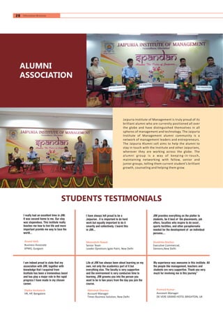 ALUMNI
ASSOCIATION
Jaipuria Institute of Management is truly proud of its
brilliant alumni who are currently positioned all over
the globe and have distinguished themselves in all
spheres of management and technology. The Jaipuria
Institute of Management alumni community is a
network of management leaders and entrepreneurs.
The Jaipuria Alumni cell aims to help the alumni to
stay in touch with the Institute and other Jaipurians,
wherever they are working across the globe. The
alumni group is a way of keeping-in-touch,
maintaining networking with fellow, senior and
junior groups, telling them current student’s brilliant
growth, counseling and helping them grow.
STUDENTS TESTIMONIALS
Anand Seth
Business Associate
KPMG, Gurgaon
Dipika Venkatesh
HR, HP, Bangalore
I really had an excellent time in JIM.
It was second home to me. Our stay
was stupendous. This institute really
teaches me how to live life and more
important provide me way to face the
world...
I am indeed proud to state that my
association with JIM, together with
knowledge that I acquired from
Institute has been a tremendous boost
and has play a major role in the rapid
progress I have made in my chosen
career.
I have always felt proud to be a
Jaipurian , it is important to do hard
work but equally important to do it
smartly and collectively. I learnt this
in JIM...
Meenakshi Rawat
Senior Team
Leader Opretions Igate Patni, New Delhi
Life at JIM has always been about learning on my
own, not only the academics part of it but
everything else. The faculty is very supportive
and the environment is very conducive time to
learning. JIM grooms you into the person you
want to be in two years from the day you join the
course.
Abhishek Sharma
Account Manager
Times Business Solution, New Delhi
JIM provides everything on the platter to
students, be it best of the placements, job
offers, faculties who inspire to do excel ,
sports facilities, and other paraphernalia
needed for the development of an individual
persona....
Shobhika Mathur
Executive Commercial,
Siemens,New Delhi
My experience was awesome in this institute. All
the people like management, teachers and
students are very supportive. Thank you very
much for involving me in this journey”
Pramod Kumar
Assistant Manager
DE VERE GRAND HOTEL BRIGHTON, UK
28 Information Brochure
 
