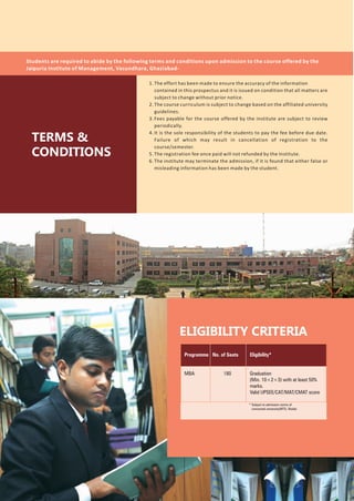 1. The effort has been made to ensure the accuracy of the information
contained in this prospectus and it is issued on condition that all matters are
subject to change without prior notice.
2. The course curriculum is subject to change based on the affiliated university
guidelines.
3. Fees payable for the course offered by the institute are subject to review
periodically.
4. It is the sole responsibility of the students to pay the fee before due date.
Failure of which may result in cancellation of registration to the
course/semester.
5. The registration fee once paid will not refunded by the Institute.
6. The institute may terminate the admission, if it is found that either false or
misleading information has been made by the student.
* Subject to admission norms of
concerned university(MTU, Noida)
Programme
MBA
Eligibility*
Graduation
(Min. 10+2+3) with at least 50%
marks.
Valid UPSEE/CAT/MAT/CMAT score
No. of Seats
180
ELIGIBILITY CRITERIA
TERMS &
CONDITIONS
Students are required to abide by the following terms and conditions upon admission to the course offered by the
Jaipuria Institute of Management, Vasundhara, Ghaziabad-
 