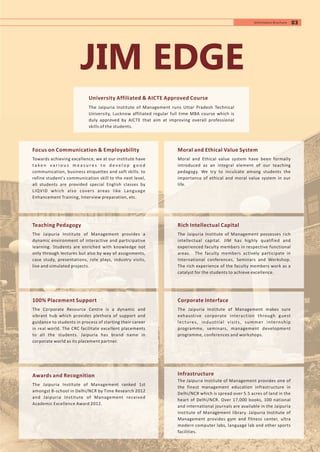 JIM EDGE
Focus on Communication & Employability
Towards achieving excellence, we at our institute have
t a ke n v a r i o u s m e a s u r e s t o d e v e l o p g o o d
communication, business etiquettes and soft skills. to
refine student's communication skill to the next level,
all students are provided special English classes by
LIQVID which also covers areas like Language
Enhancement Training, Interview preparation, etc.
University Affiliated & AICTE Approved Course
The Jaipuria Institute of Management runs Uttar Pradesh Technical
University, Lucknow affiliated regular full time MBA course which is
duly approved by AICTE that aim at improving overall professional
skills of the students.
03Information Brochure
Teaching Pedagogy
The Jaipuria Institute of Management provides a
dynamic environment of interactive and participative
learning. Students are enriched with knowledge not
only through lectures but also by way of assignments,
case study, presentations, role plays, industry visits,
live and simulated projects.
100% Placement Support
The Corporate Resource Centre is a dynamic and
vibrant hub which provides plethora of support and
guidance to students in process of starting their career
in real world. The CRC facilitate excellent placements
to all the students. Jaipuria has brand name in
corporate world as its placement partner.
Awards and Recognition
The Jaipuria Institute of Management ranked 1st
amongst B-school in Delhi/NCR by Time Research 2012
and Jaipuria Institute of Management received
Academic Excellence Award 2012.
Moral and Ethical Value System
Moral and Ethical value system have been formally
introduced as an integral element of our teaching
pedagogy. We try to inculcate among students the
importance of ethical and moral value system in our
life.
Rich Intellectual Capital
The Jaipuria Institute of Management possesses rich
intellectual capital. JIM has highly qualified and
experienced faculty members in respective functional
areas. The faculty members actively participate in
International conferences, Seminars and Workshop.
The rich experience of the faculty members work as a
catalyst for the students to achieve excellence.
Corporate Interface
The Jaipuria Institute of Management makes sure
exhaustive corporate interaction through guest
lectures, industrial visits, summer internship
programme, seminars, management development
programme, conferences and workshops.
Infrastructure
The Jaipuria Institute of Management provides one of
the finest management education infrastructure in
Delhi/NCR which is spread over 5.5 acres of land in the
heart of Delhi/NCR. Over 17,000 books, 100 national
and international journals are available in the Jaipuria
Institute of Management library. Jaipuria Institute of
Management provides gym and fitness center, ultra
modern computer labs, language lab and other sports
facilities.
 