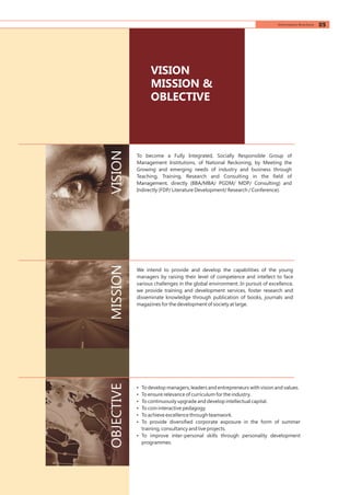 To become a Fully Integrated, Socially Responsible Group of
Management Institutions, of National Reckoning, by Meeting the
Growing and emerging needs of industry and business through
Teaching, Training, Research and Consulting in the field of
Management, directly (BBA/MBA/ PGDM/ MDP/ Consulting) and
Indirectly (FDP/ Literature Development/ Research / Conference).
We intend to provide and develop the capabilities of the young
managers by raising their level of competence and intellect to face
various challenges in the global environment. In pursuit of excellence,
we provide training and development services, foster research and
disseminate knowledge through publication of books, journals and
magazines for the development of society at large.
• To develop managers, leaders and entrepreneurs with vision and values.
• To ensure relevance of curriculum for the industry.
• To continuously upgrade and develop intellectual capital.
• To coin interactive pedagogy.
• To achieve excellence through teamwork.
• To provide diversified corporate exposure in the form of summer
training, consultancy and live projects.
• To improve inter-personal skills through personality development
programmes.
VISIONMISSIONOBJECTIVE
VISION
MISSION &
OBLECTIVE
05Information Brochure
 