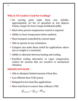 11
Why is TE Coolers Used for Cooling?
 No moving parts make them very reliable;
approximately 105 hrs of operation at 100 degrees
Celsius, longer for lower temps (Goldsmid,1986).
 Ideal when precise temperature control is required.
 Ability to lower temperature below ambient.
 Heat transport controlled by current input.
 Able to operate in any orientation.
 Compact size make them useful for applications where
size or weight is a constraint.
 Ability to alternate between heating and cooling.
 Excellent cooling alternative to vapor compression
coolers for systems that are sensitive to mechanical
vibration.
DISADVANTAGES
 Able to dissipate limited amount of heat flux.
 Less efficient then VCR system
 Relegated to low heat flux applications.
 More total heat to remove than without a TEC.
 