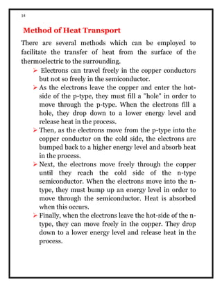 14
Method of Heat Transport
There are several methods which can be employed to
facilitate the transfer of heat from the surface of the
thermoelectric to the surrounding.
 Electrons can travel freely in the copper conductors
but not so freely in the semiconductor.
 As the electrons leave the copper and enter the hot-
side of the p-type, they must fill a "hole" in order to
move through the p-type. When the electrons fill a
hole, they drop down to a lower energy level and
release heat in the process.
 Then, as the electrons move from the p-type into the
copper conductor on the cold side, the electrons are
bumped back to a higher energy level and absorb heat
in the process.
 Next, the electrons move freely through the copper
until they reach the cold side of the n-type
semiconductor. When the electrons move into the n-
type, they must bump up an energy level in order to
move through the semiconductor. Heat is absorbed
when this occurs.
 Finally, when the electrons leave the hot-side of the n-
type, they can move freely in the copper. They drop
down to a lower energy level and release heat in the
process.
 