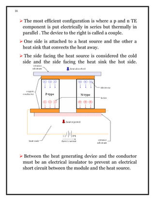 16
 The most efficient configuration is where a p and n TE
component is put electrically in series but thermally in
parallel . The device to the right is called a couple.
 One side is attached to a heat source and the other a
heat sink that convects the heat away.
 The side facing the heat source is considered the cold
side and the side facing the heat sink the hot side.
 Between the heat generating device and the conductor
must be an electrical insulator to prevent an electrical
short circuit between the module and the heat source.
 