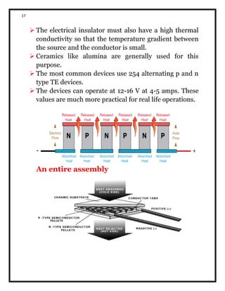 17
 The electrical insulator must also have a high thermal
conductivity so that the temperature gradient between
the source and the conductor is small.
 Ceramics like alumina are generally used for this
purpose.
 The most common devices use 254 alternating p and n
type TE devices.
 The devices can operate at 12-16 V at 4-5 amps. These
values are much more practical for real life operations.
An entire assembly
 