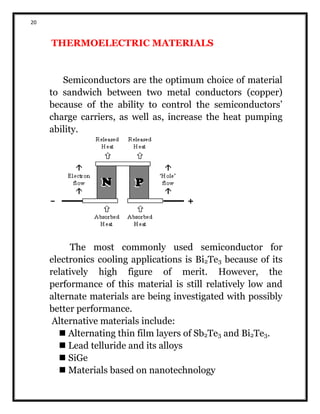 20
THERMOELECTRIC MATERIALS
Semiconductors are the optimum choice of material
to sandwich between two metal conductors (copper)
because of the ability to control the semiconductors’
charge carriers, as well as, increase the heat pumping
ability.
The most commonly used semiconductor for
electronics cooling applications is Bi2Te3 because of its
relatively high figure of merit. However, the
performance of this material is still relatively low and
alternate materials are being investigated with possibly
better performance.
Alternative materials include:
 Alternating thin film layers of Sb2Te3 and Bi2Te3.
 Lead telluride and its alloys
 SiGe
 Materials based on nanotechnology
 