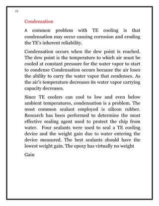 23
Condensation
A common problem with TE cooling is that
condensation may occur causing corrosion and eroding
the TE’s inherent reliability.
Condensation occurs when the dew point is reached.
The dew point is the temperature to which air must be
cooled at constant pressure for the water vapor to start
to condense Condensation occurs because the air loses
the ability to carry the water vapor that condenses. As
the air’s temperature decreases its water vapor carrying
capacity decreases.
Since TE coolers can cool to low and even below
ambient temperatures, condensation is a problem. The
most common sealant employed is silicon rubber.
Research has been performed to determine the most
effective sealing agent used to protect the chip from
water. Four sealants were used to seal a TE cooling
device and the weight gain due to water entering the
device measured. The best sealants should have the
lowest weight gain. The epoxy has virtually no weight
Gain
 