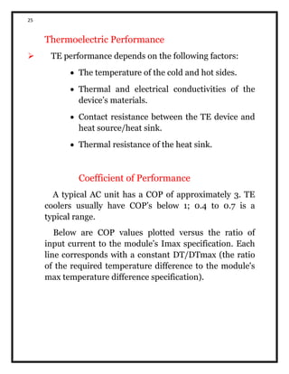 25
Thermoelectric Performance
 TE performance depends on the following factors:
 The temperature of the cold and hot sides.
 Thermal and electrical conductivities of the
device’s materials.
 Contact resistance between the TE device and
heat source/heat sink.
 Thermal resistance of the heat sink.
Coefficient of Performance
A typical AC unit has a COP of approximately 3. TE
coolers usually have COP’s below 1; 0.4 to 0.7 is a
typical range.
Below are COP values plotted versus the ratio of
input current to the module’s Imax specification. Each
line corresponds with a constant DT/DTmax (the ratio
of the required temperature difference to the module's
max temperature difference specification).
 