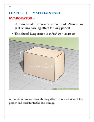 27
CHAPTER: 3 MATERIALS USED
EVAPORATOR:-
• A mini sized Evaporator is made of Aluminum
as it retains cooling effect for long period.
• The size of Evaporator is 15*12*23 = 4140 cc
Aluminium box recieves chilling effect from one side of the
peltier and transfer to the the storage.
 