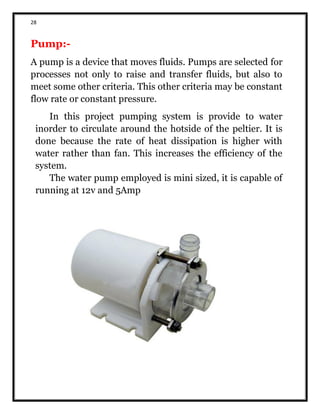 28
Pump:-
A pump is a device that moves fluids. Pumps are selected for
processes not only to raise and transfer fluids, but also to
meet some other criteria. This other criteria may be constant
flow rate or constant pressure.
In this project pumping system is provide to water
inorder to circulate around the hotside of the peltier. It is
done because the rate of heat dissipation is higher with
water rather than fan. This increases the efficiency of the
system.
The water pump employed is mini sized, it is capable of
running at 12v and 5Amp
 