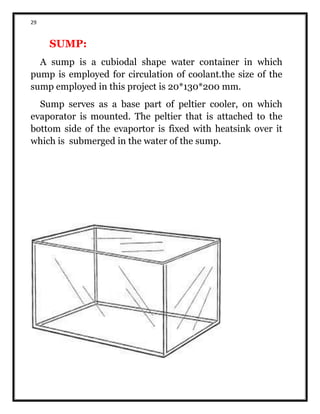 29
SUMP:
A sump is a cubiodal shape water container in which
pump is employed for circulation of coolant.the size of the
sump employed in this project is 20*130*200 mm.
Sump serves as a base part of peltier cooler, on which
evaporator is mounted. The peltier that is attached to the
bottom side of the evaportor is fixed with heatsink over it
which is submerged in the water of the sump.
 