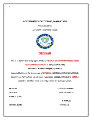 3
GOVERNMENT POLYTECHNIC, MASAB TANK
Affiliated to SBTET,
ASIFNAGAR, HYDERABAD-500028.
CERTIFICATE
This is to certify that the project entitled, “DESIGN OF MINI COMPRESSOR LESS
PELTIER REFRIGERATOR” is being submitted by
MUDAVATH BABURAM (13001-M-036)
In partial fulfilment for the degree of DIPLOMA IN MECHANICAL ENGINEERING,
Government Polytechnic, Masab tank, Hyderabad-500028, Affiliated to SBTET, is
record of bonafide work carried by him under our supervision.
Mr. Anand A. VENKATESHWARLU
(LECTURER) (HOD, MECHANICAL)
INTERNAL GUIDE
K. RAMULU
EXTERNAL GUIDE (PRINCIPAL)
 