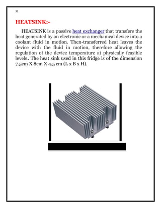 31
HEATSINK:-
HEATSINK is a passive heat exchanger that transfers the
heat generated by an electronic or a mechanical device into a
coolant fluid in motion. Then-transferred heat leaves the
device with the fluid in motion, therefore allowing the
regulation of the device temperature at physically feasible
levels.. The heat sink used in this fridge is of the dimension
7.5cm X 8cm X 4.5 cm (L x B x H).
 