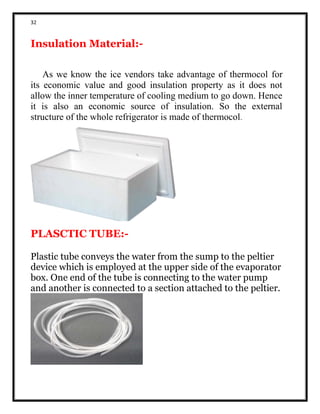 32
Insulation Material:-
As we know the ice vendors take advantage of thermocol for
its economic value and good insulation property as it does not
allow the inner temperature of cooling medium to go down. Hence
it is also an economic source of insulation. So the external
structure of the whole refrigerator is made of thermocol.
PLASCTIC TUBE:-
Plastic tube conveys the water from the sump to the peltier
device which is employed at the upper side of the evaporator
box. One end of the tube is connecting to the water pump
and another is connected to a section attached to the peltier.
 