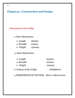 33
Chapter4:- Construction and Design
Dimensions of the Fridge
1. Outer dimensions
 Length 160mm
 Breadth 110mm
 Height 240mm
2. Inner dimensions
 Length 150mm
 Breadth 100mm
 Height 230mm
3. Volume of the Fridge 3450000mm3
4. DIMENSIONS OF PELTIER 40mm x 40mmx 2mm
 