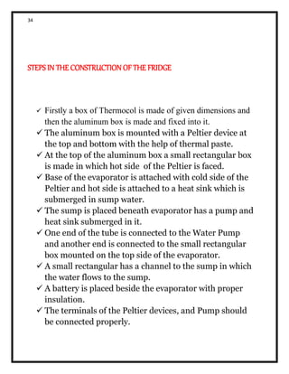 34
STEPS IN THE CONSTRUCTION OF THE FRIDGE
 Firstly a box of Thermocol is made of given dimensions and
then the aluminum box is made and fixed into it.
 The aluminum box is mounted with a Peltier device at
the top and bottom with the help of thermal paste.
 At the top of the aluminum box a small rectangular box
is made in which hot side of the Peltier is faced.
 Base of the evaporator is attached with cold side of the
Peltier and hot side is attached to a heat sink which is
submerged in sump water.
 The sump is placed beneath evaporator has a pump and
heat sink submerged in it.
 One end of the tube is connected to the Water Pump
and another end is connected to the small rectangular
box mounted on the top side of the evaporator.
 A small rectangular has a channel to the sump in which
the water flows to the sump.
 A battery is placed beside the evaporator with proper
insulation.
 The terminals of the Peltier devices, and Pump should
be connected properly.
 