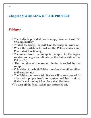 36
Chapter 5 WORKING OF THE PROJECT
Fridge:-
 The fridge is provided power supply form a 12 volt DC
7.5 amps battery.
To start the fridge, the switch on the fridge is turned on.
When the switch is turned on the Peltier devices and
Pump start functioning.
The water from the sump is pumped to the upper
smaller rectangle and directs to the hotter side of the
Peltier (P1).
The hot side of the second Peltier is cooled by the
sump.
Cold sides of the both Peltier transfers the chilling effect
to the evaporator.
 The Peltier thermoelectric Device will be so arranged in
a box with proper insulation system and heat sink so
that efficient cooling takes place at all the time.
To turn off the fried, switch can be turned off.
 