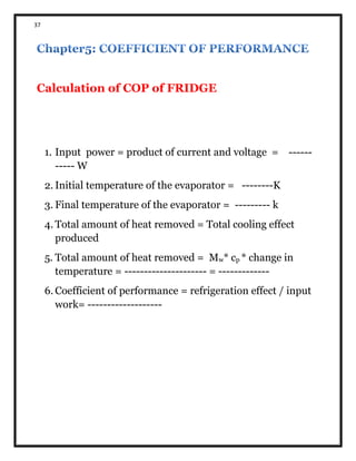 37
Calculation of COP of FRIDGE
1. Input power = product of current and voltage = ------
----- W
2. Initial temperature of the evaporator = --------K
3. Final temperature of the evaporator = --------- k
4. Total amount of heat removed = Total cooling effect
produced
5. Total amount of heat removed = Mw* cp * change in
temperature = --------------------- = -------------
6. Coefficient of performance = refrigeration effect / input
work= -------------------
 